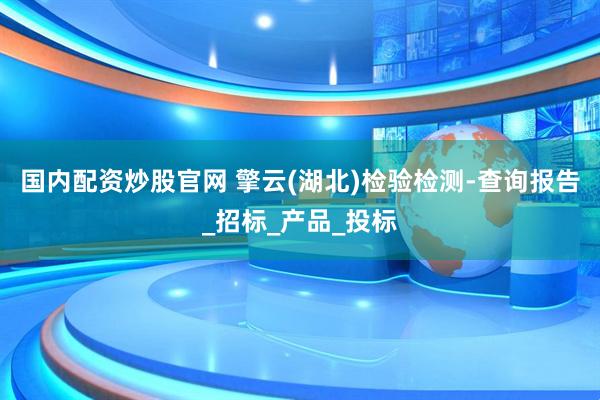 国内配资炒股官网 擎云(湖北)检验检测-查询报告_招标_产品_投标
