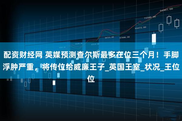 配资财经网 英媒预测查尔斯最多在位三个月！手脚浮肿严重，将传位给威廉王子_英国王室_状况_王位