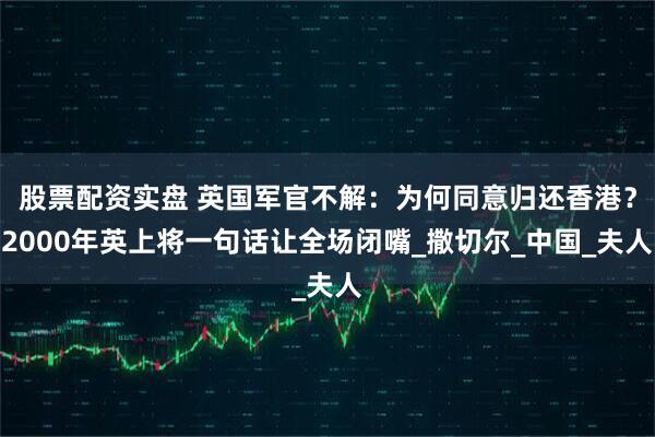 股票配资实盘 英国军官不解：为何同意归还香港？2000年英上将一句话让全场闭嘴_撒切尔_中国_夫人
