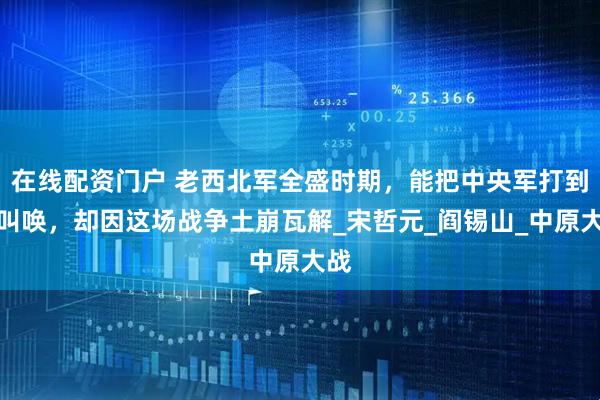 在线配资门户 老西北军全盛时期，能把中央军打到直叫唤，却因这场战争土崩瓦解_宋哲元_阎锡山_中原大战