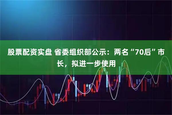 股票配资实盘 省委组织部公示：两名“70后”市长，拟进一步使用