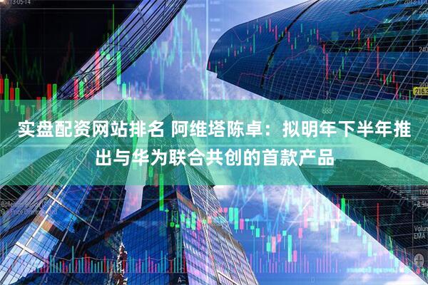 实盘配资网站排名 阿维塔陈卓：拟明年下半年推出与华为联合共创的首款产品