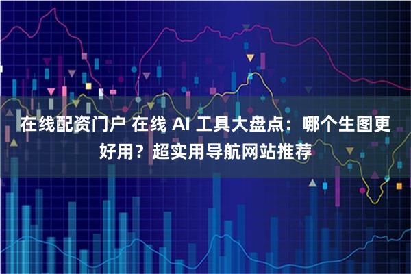 在线配资门户 在线 AI 工具大盘点：哪个生图更好用？超实用导航网站推荐