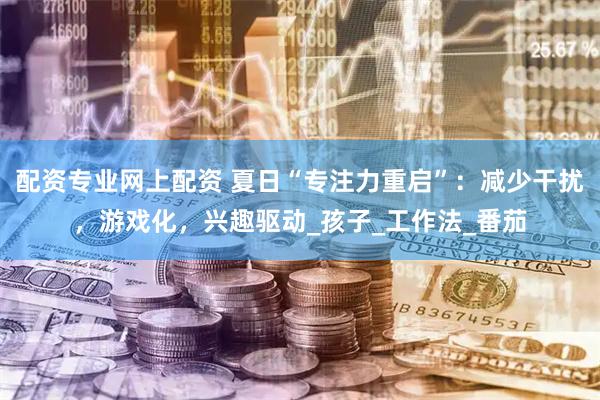 配资专业网上配资 夏日“专注力重启”：减少干扰，游戏化，兴趣驱动_孩子_工作法_番茄