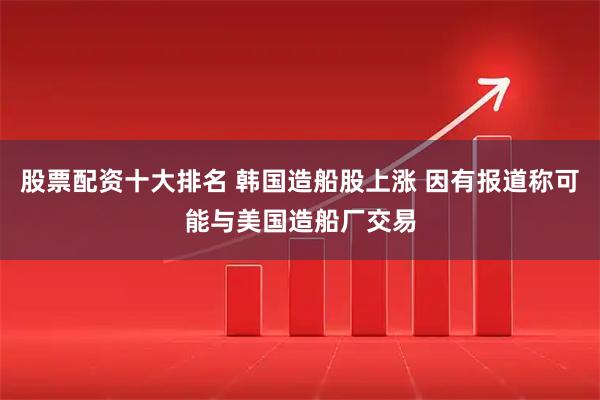 股票配资十大排名 韩国造船股上涨 因有报道称可能与美国造船厂交易