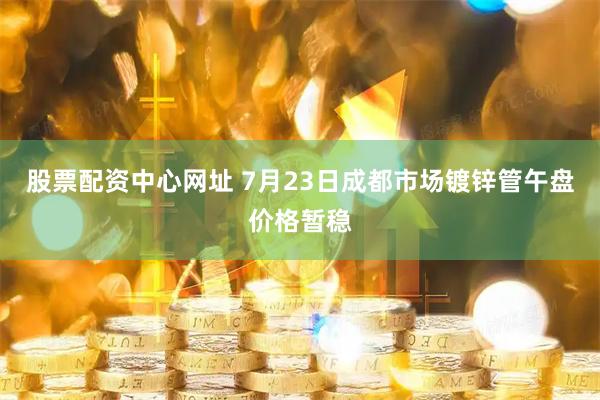 股票配资中心网址 7月23日成都市场镀锌管午盘价格暂稳