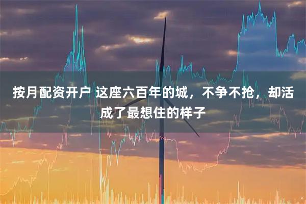 按月配资开户 这座六百年的城,不争不抢,却活成了最想住的样子