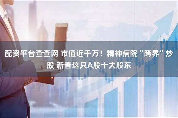 配资平台查查网 市值近千万！精神病院“跨界”炒股 新晋这只A股十大股东