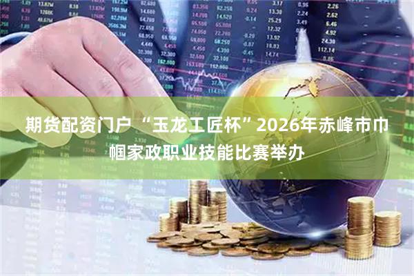 期货配资门户 “玉龙工匠杯”2026年赤峰市巾帼家政职业技能比赛举办