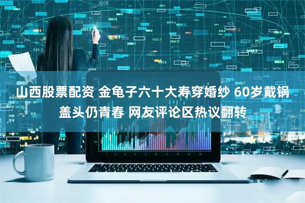 山西股票配资 金龟子六十大寿穿婚纱 60岁戴锅盖头仍青春 网友评论区热议翻转